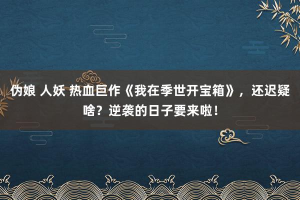 伪娘 人妖 热血巨作《我在季世开宝箱》，还迟疑啥？逆袭的日子要来啦！
