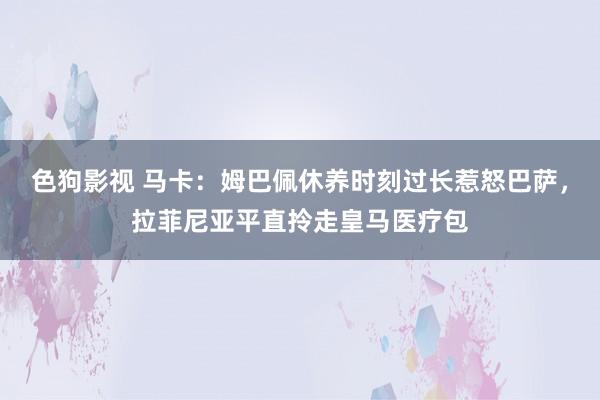 色狗影视 马卡：姆巴佩休养时刻过长惹怒巴萨，拉菲尼亚平直拎走皇马医疗包