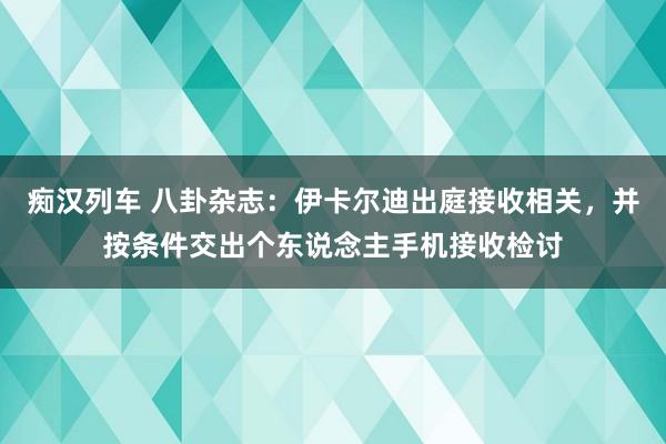 痴汉列车 八卦杂志：伊卡尔迪出庭接收相关，并按条件交出个东说念主手机接收检讨