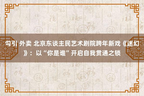 勾引 外卖 北京东谈主民艺术剧院跨年新戏《迷幻》：以“你是谁”开启自我贯通之锁