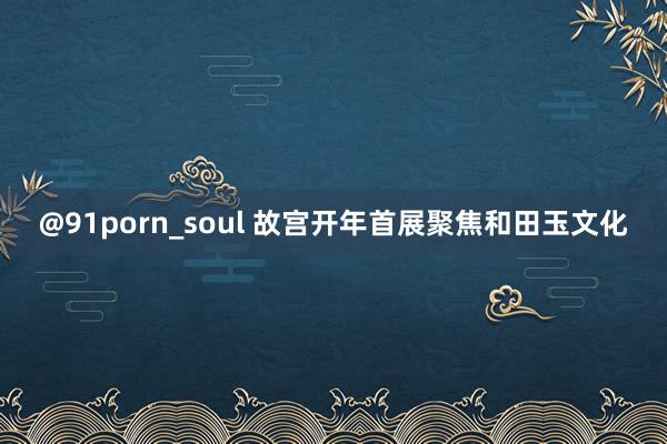 @91porn_soul 故宫开年首展聚焦和田玉文化