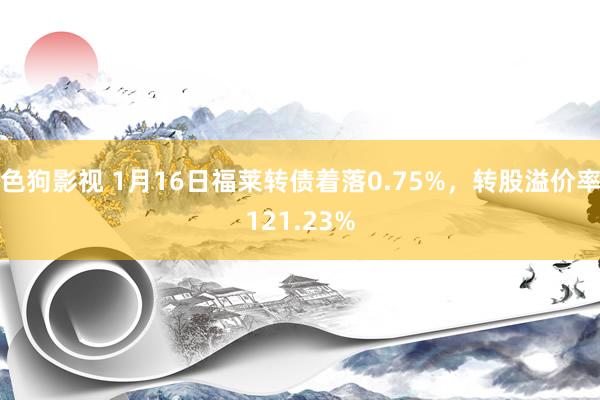 色狗影视 1月16日福莱转债着落0.75%，转股溢价率121.23%