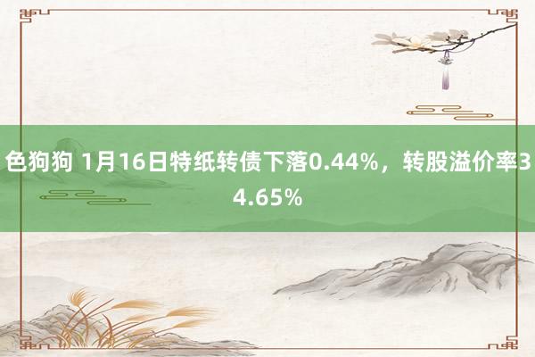 色狗狗 1月16日特纸转债下落0.44%，转股溢价率34.65%