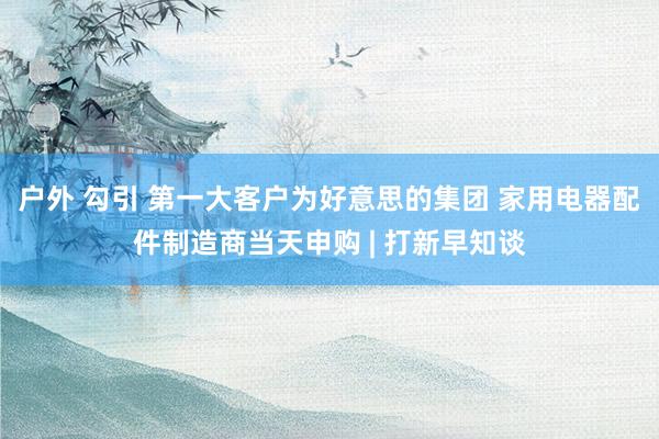 户外 勾引 第一大客户为好意思的集团 家用电器配件制造商当天申购 | 打新早知谈