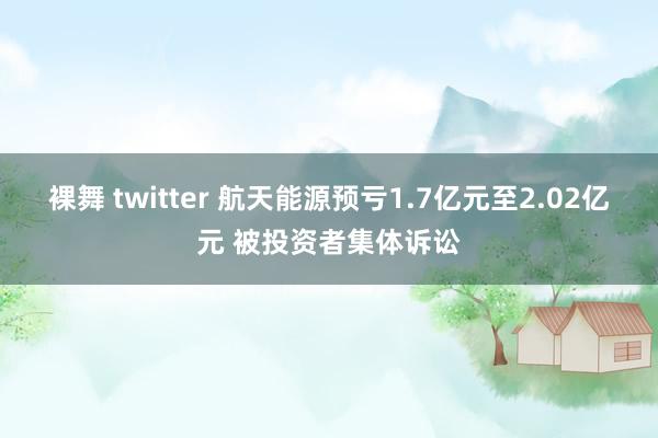 裸舞 twitter 航天能源预亏1.7亿元至2.02亿元 被投资者集体诉讼
