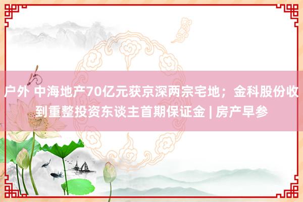 户外 中海地产70亿元获京深两宗宅地；金科股份收到重整投资东谈主首期保证金 | 房产早参