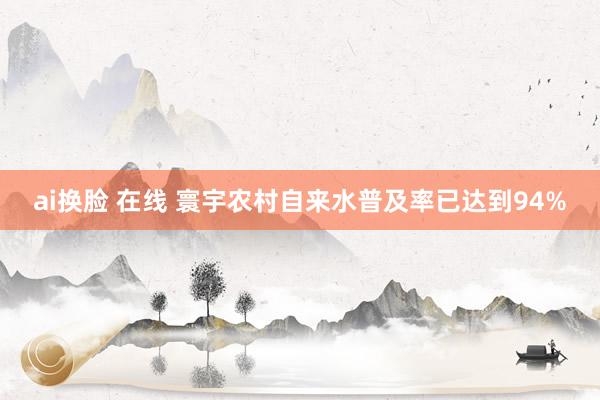 ai换脸 在线 寰宇农村自来水普及率已达到94%
