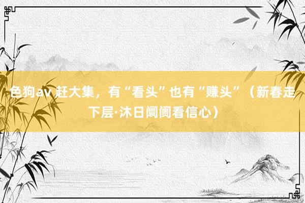 色狗av 赶大集，有“看头”也有“赚头”（新春走下层·沐日阛阓看信心）