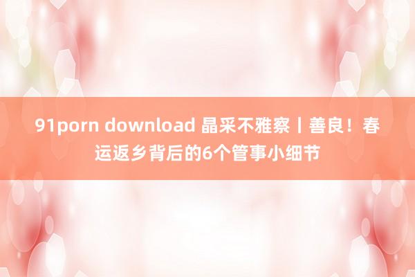91porn download 晶采不雅察丨善良！春运返乡背后的6个管事小细节