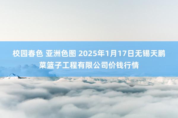 校园春色 亚洲色图 2025年1月17日无锡天鹏菜篮子工程有限公司价钱行情