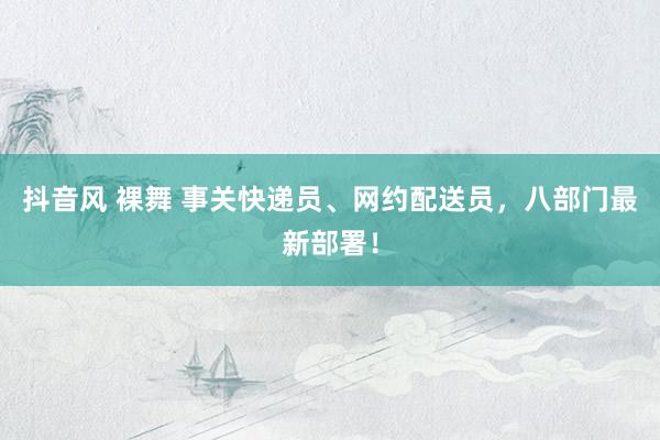 抖音风 裸舞 事关快递员、网约配送员，八部门最新部署！