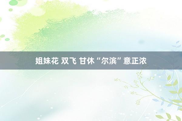 姐妹花 双飞 甘休“尔滨”意正浓