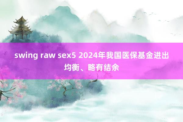 swing raw sex5 2024年我国医保基金进出均衡、略有结余