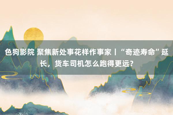 色狗影院 聚焦新处事花样作事家丨“奇迹寿命”延长，货车司机怎么跑得更远？