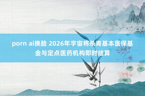 porn ai换脸 2026年宇宙将杀青基本医保基金与定点医药机构即时结算