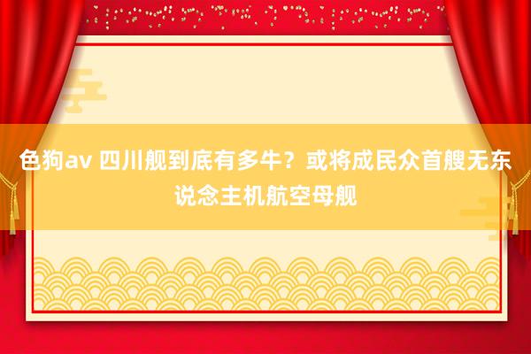 色狗av 四川舰到底有多牛？或将成民众首艘无东说念主机航空母舰