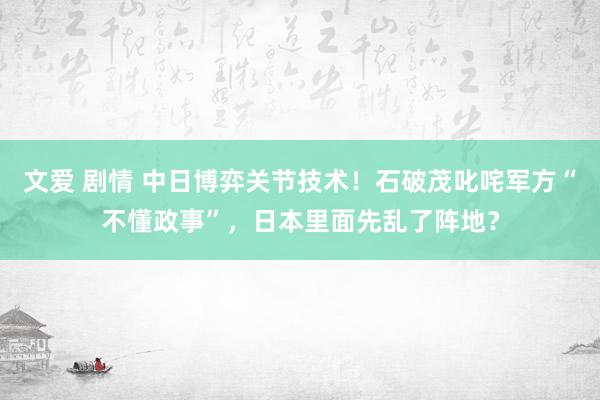 文爱 剧情 中日博弈关节技术！石破茂叱咤军方“不懂政事”，日本里面先乱了阵地？