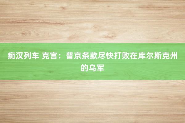 痴汉列车 克宫：普京条款尽快打败在库尔斯克州的乌军