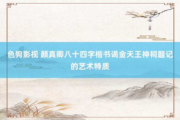 色狗影视 颜真卿八十四字楷书谒金天王神祠题记的艺术特质