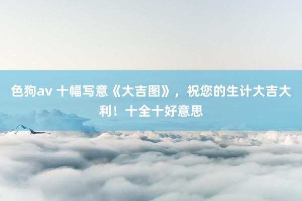 色狗av 十幅写意《大吉图》，祝您的生计大吉大利！十全十好意思