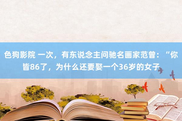 色狗影院 一次，有东说念主问驰名画家范曾：“你皆86了，为什么还要娶一个36岁的女子