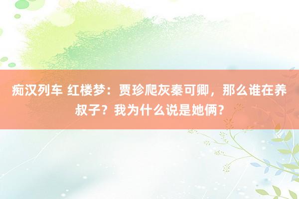痴汉列车 红楼梦：贾珍爬灰秦可卿，那么谁在养叔子？我为什么说是她俩？
