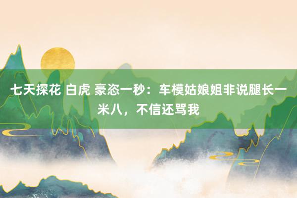 七天探花 白虎 豪恣一秒：车模姑娘姐非说腿长一米八，不信还骂我