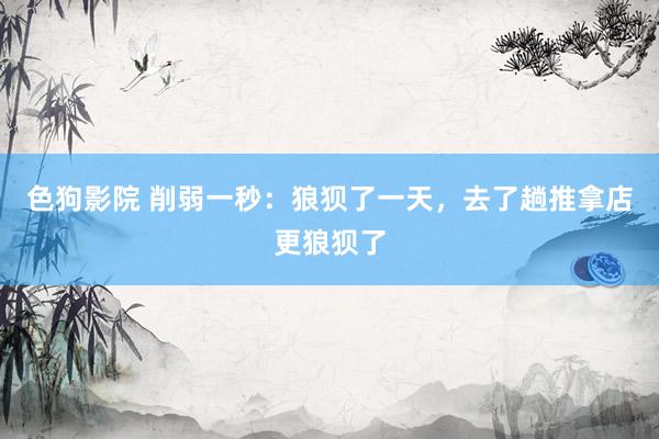 色狗影院 削弱一秒：狼狈了一天，去了趟推拿店更狼狈了