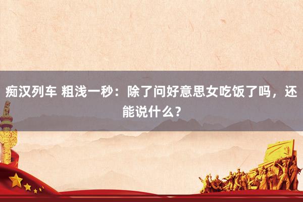 痴汉列车 粗浅一秒：除了问好意思女吃饭了吗，还能说什么？