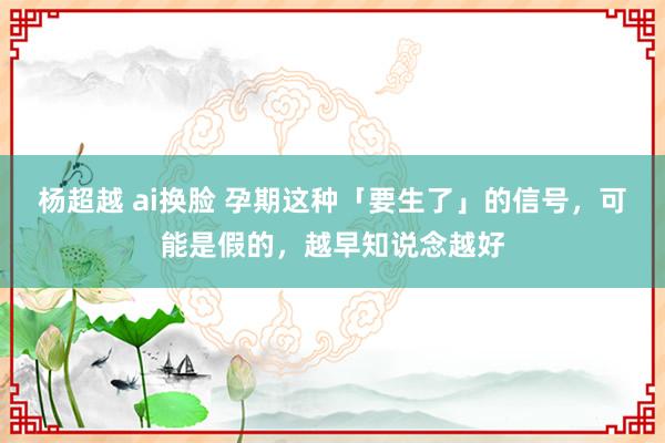 杨超越 ai换脸 孕期这种「要生了」的信号，可能是假的，越早知说念越好