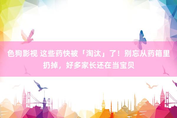 色狗影视 这些药快被「淘汰」了！别忘从药箱里扔掉，好多家长还在当宝贝