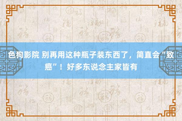 色狗影院 别再用这种瓶子装东西了，简直会“致癌”！好多东说念主家皆有