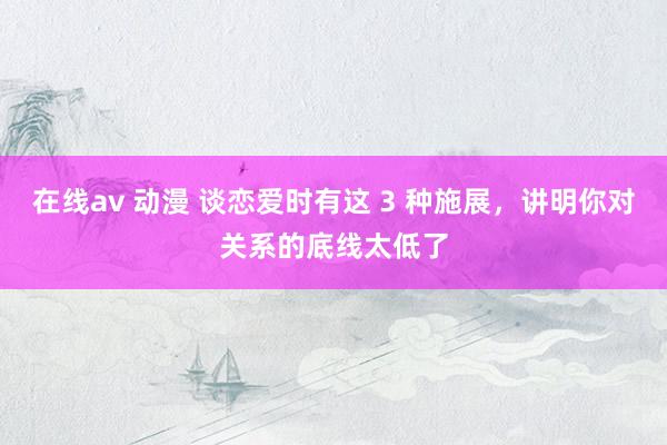 在线av 动漫 谈恋爱时有这 3 种施展，讲明你对关系的底线太低了