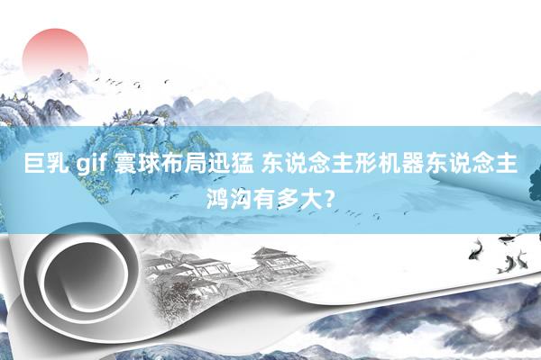 巨乳 gif 寰球布局迅猛 东说念主形机器东说念主鸿沟有多大？