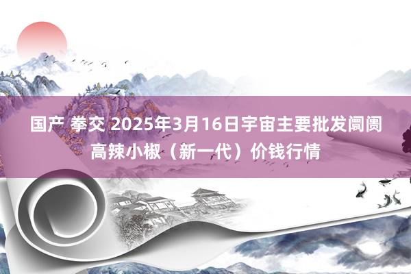 国产 拳交 2025年3月16日宇宙主要批发阛阓高辣小椒（新一代）价钱行情