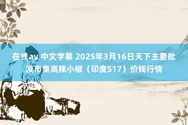在线av 中文字幕 2025年3月16日天下主要批发市集高辣小椒（印度S17）价钱行情