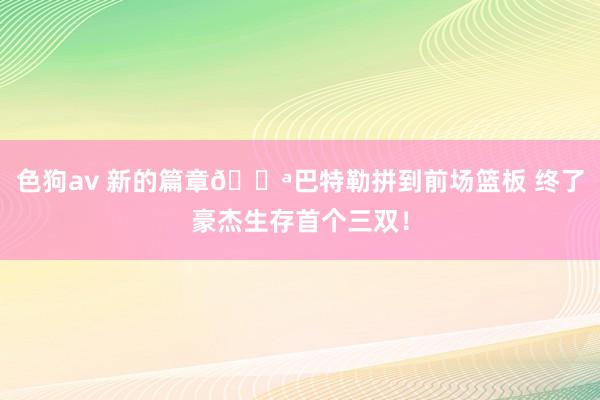色狗av 新的篇章💪巴特勒拼到前场篮板 终了豪杰生存首个三双！