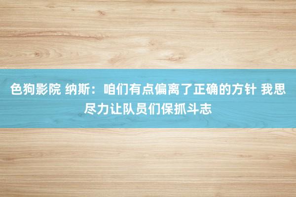 色狗影院 纳斯：咱们有点偏离了正确的方针 我思尽力让队员们保抓斗志
