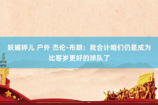 妖媚婷儿 户外 杰伦-布朗：我合计咱们仍是成为比客岁更好的球队了