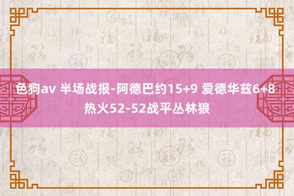 色狗av 半场战报-阿德巴约15+9 爱德华兹6+8 热火52-52战平丛林狼
