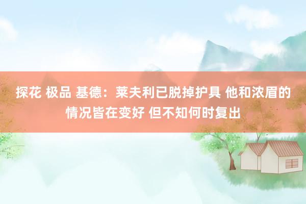 探花 极品 基德：莱夫利已脱掉护具 他和浓眉的情况皆在变好 但不知何时复出