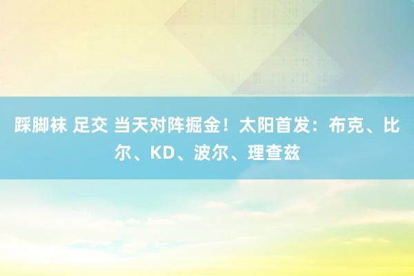 踩脚袜 足交 当天对阵掘金！太阳首发：布克、比尔、KD、波尔、理查兹