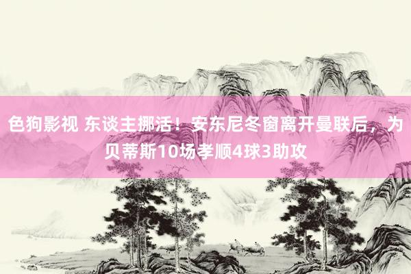 色狗影视 东谈主挪活！安东尼冬窗离开曼联后，为贝蒂斯10场孝顺4球3助攻