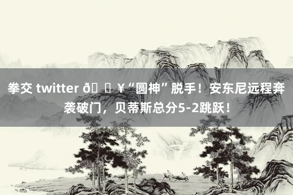 拳交 twitter 🔥“圆神”脱手！安东尼远程奔袭破门，贝蒂斯总分5-2跳跃！