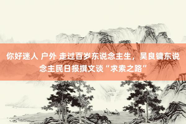 你好迷人 户外 走过百岁东说念主生，吴良镛东说念主民日报撰文谈“求索之路”