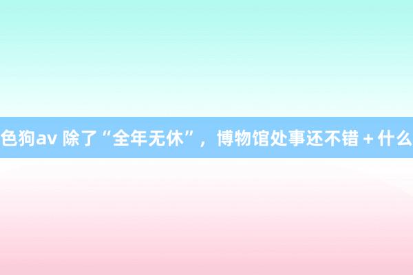 色狗av 除了“全年无休”，博物馆处事还不错＋什么