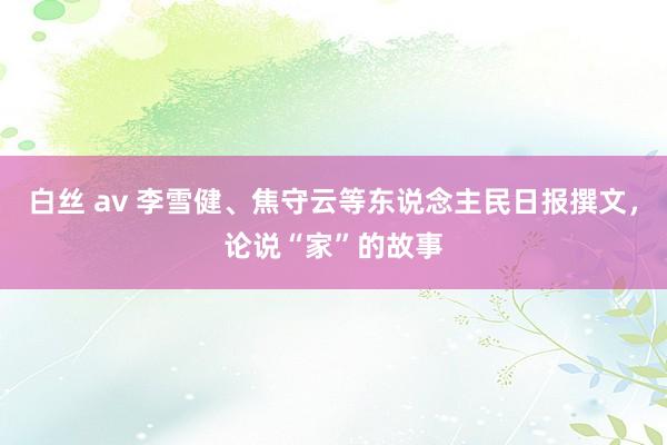 白丝 av 李雪健、焦守云等东说念主民日报撰文，论说“家”的故事