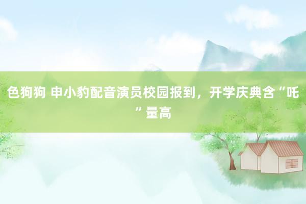 色狗狗 申小豹配音演员校园报到，开学庆典含“吒”量高