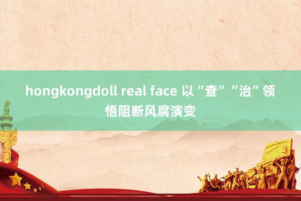 hongkongdoll real face 以“查”“治”领悟阻断风腐演变