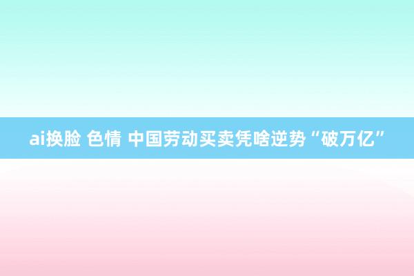 ai换脸 色情 中国劳动买卖凭啥逆势“破万亿”